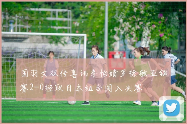 国羽女双传喜讯李怡婧罗徐敏亚锦赛2-0轻取日本组合闯入决赛