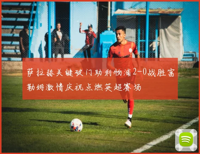萨拉赫关键破门助利物浦2-0战胜富勒姆激情庆祝点燃英超赛场