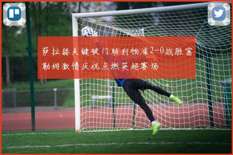 萨拉赫关键破门助利物浦2-0战胜富勒姆激情庆祝点燃英超赛场